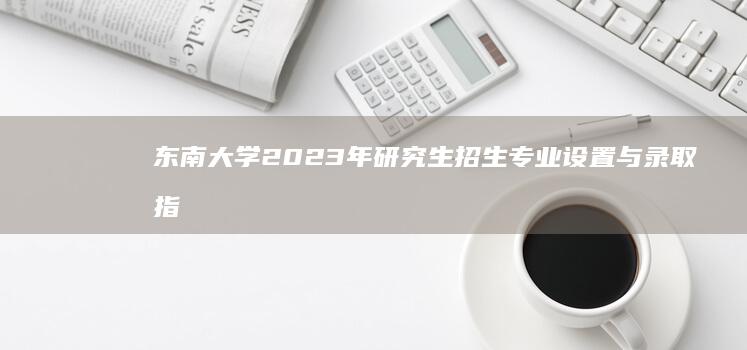 东南大学2023年研究生招生专业设置与录取指南